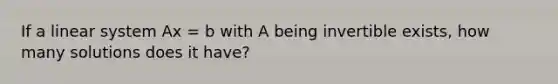 If a linear system Ax = b with A being invertible exists, how many solutions does it have?