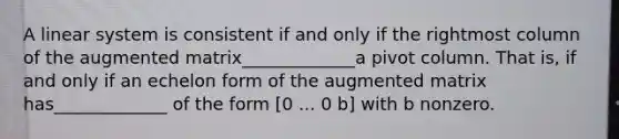 A linear system is consistent if and only if the rightmost column of the augmented matrix_____________a pivot column. That​ is, if and only if an echelon form of the augmented matrix has_____________ of the form​ [0 ... 0​ b] with b nonzero.