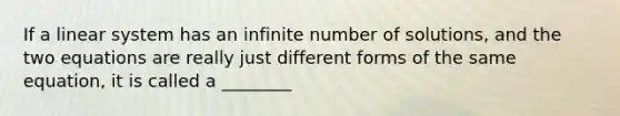 If a linear system has an infinite number of solutions, and the two equations are really just different forms of the same equation, it is called a ________