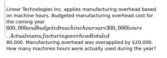 Linear Technologies Inc. applies manufacturing overhead based on machine hours. Budgeted manufacturing overhead cost for the coming year 600,000 and budgeted machine hours are 300,000 hours. Actual manufacturing overhead totaled80,000. Manufacturing overhead was overapplied by 20,000. How many machines hours were actually used during the year?