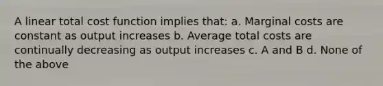 A linear total cost function implies that: a. Marginal costs are constant as output increases b. Average total costs are continually decreasing as output increases c. A and B d. None of the above