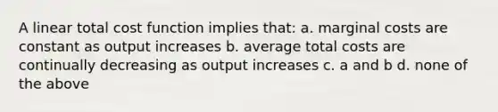 A linear total cost function implies that: a. marginal costs are constant as output increases b. average total costs are continually decreasing as output increases c. a and b d. none of the above