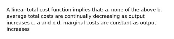 A linear total cost function implies that: a. none of the above b. average total costs are continually decreasing as output increases c. a and b d. marginal costs are constant as output increases