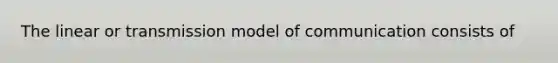 The linear or transmission model of communication consists of