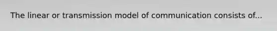 The linear or transmission model of communication consists of...