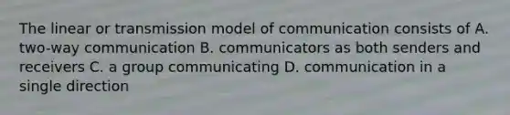 The linear or transmission model of communication consists of A. two-way communication B. communicators as both senders and receivers C. a group communicating D. communication in a single direction