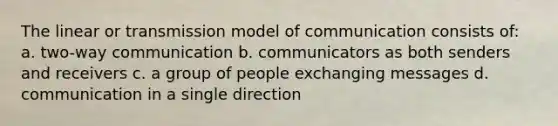 The linear or transmission model of communication consists of: a. two-way communication b. communicators as both senders and receivers c. a group of people exchanging messages d. communication in a single direction