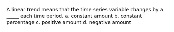 A linear trend means that the time series variable changes by a _____ each time period. a. constant amount b. constant percentage c. positive amount d. negative amount