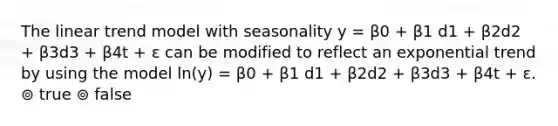 The linear trend model with seasonality y = β0 + β1 d1 + β2d2 + β3d3 + β4t + ε can be modified to reflect an exponential trend by using the model ln(y) = β0 + β1 d1 + β2d2 + β3d3 + β4t + ε. ⊚ true ⊚ false