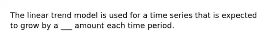 The linear trend model is used for a time series that is expected to grow by a ___ amount each time period.