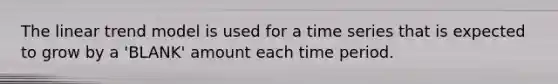 The linear trend model is used for a time series that is expected to grow by a 'BLANK' amount each time period.