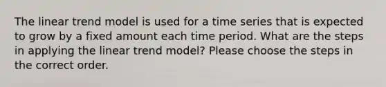 The linear trend model is used for a time series that is expected to grow by a fixed amount each time period. What are the steps in applying the linear trend model? Please choose the steps in the correct order.