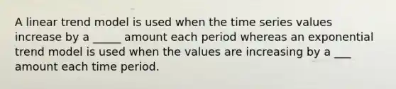 A linear trend model is used when the time series values increase by a _____ amount each period whereas an exponential trend model is used when the values are increasing by a ___ amount each time period.