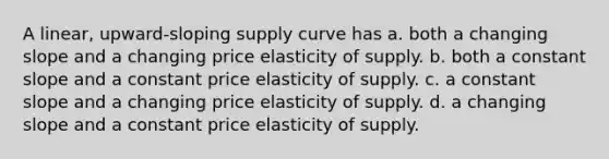 A linear, upward-sloping supply curve has a. both a changing slope and a changing price elasticity of supply. b. both a constant slope and a constant price elasticity of supply. c. a constant slope and a changing price elasticity of supply. d. a changing slope and a constant price elasticity of supply.