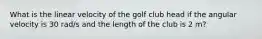 What is the linear velocity of the golf club head if the angular velocity is 30 rad/s and the length of the club is 2 m?