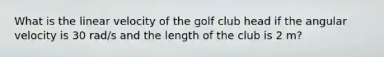 What is the linear velocity of the golf club head if the angular velocity is 30 rad/s and the length of the club is 2 m?