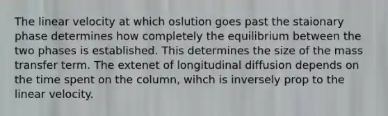 The linear velocity at which oslution goes past the staionary phase determines how completely the equilibrium between the two phases is established. This determines the size of the mass transfer term. The extenet of longitudinal diffusion depends on the time spent on the column, wihch is inversely prop to the linear velocity.