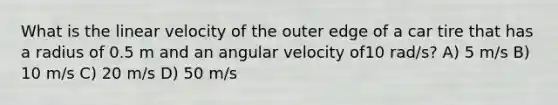 What is the linear velocity of the outer edge of a car tire that has a radius of 0.5 m and an angular velocity of10 rad/s? A) 5 m/s B) 10 m/s C) 20 m/s D) 50 m/s