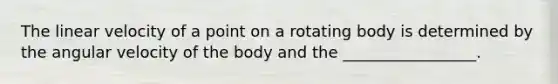 The linear velocity of a point on a rotating body is determined by the angular velocity of the body and the _________________.