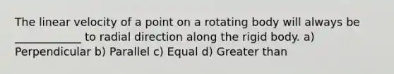 The linear velocity of a point on a rotating body will always be ____________ to radial direction along the rigid body. a) Perpendicular b) Parallel c) Equal d) Greater than