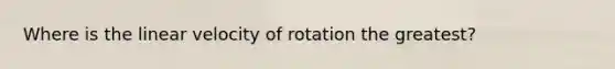 Where is the linear velocity of rotation the greatest?