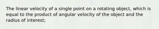 The linear velocity of a single point on a rotating object, which is equal to the product of angular velocity of the object and the radius of interest;