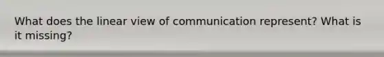 What does the linear view of communication represent? What is it missing?