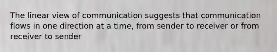 The linear view of communication suggests that communication flows in one direction at a time, from sender to receiver or from receiver to sender