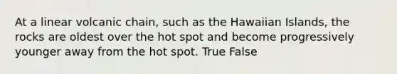 At a linear volcanic chain, such as the Hawaiian Islands, the rocks are oldest over the hot spot and become progressively younger away from the hot spot. True False
