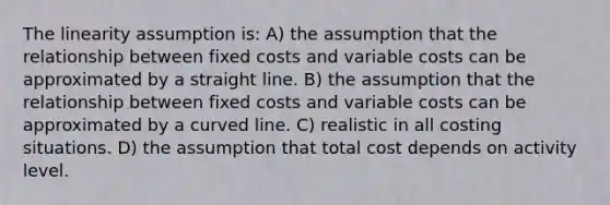 The linearity assumption is: A) the assumption that the relationship between fixed costs and variable costs can be approximated by a straight line. B) the assumption that the relationship between fixed costs and variable costs can be approximated by a curved line. C) realistic in all costing situations. D) the assumption that total cost depends on activity level.