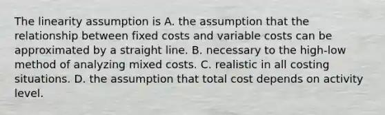 The linearity assumption is A. the assumption that the relationship between fixed costs and variable costs can be approximated by a straight line. B. necessary to the high-low method of analyzing mixed costs. C. realistic in all costing situations. D. the assumption that total cost depends on activity level.