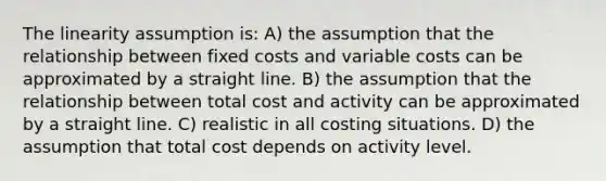 The linearity assumption is: A) the assumption that the relationship between fixed costs and variable costs can be approximated by a straight line. B) the assumption that the relationship between total cost and activity can be approximated by a straight line. C) realistic in all costing situations. D) the assumption that total cost depends on activity level.