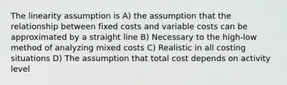 The linearity assumption is A) the assumption that the relationship between fixed costs and variable costs can be approximated by a straight line B) Necessary to the high-low method of analyzing mixed costs C) Realistic in all costing situations D) The assumption that total cost depends on activity level