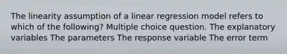 The linearity assumption of a linear regression model refers to which of the following? Multiple choice question. The explanatory variables The parameters The response variable The error term