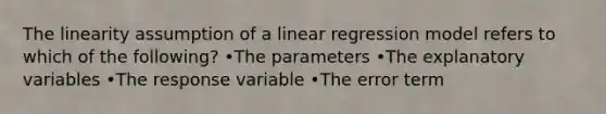 The linearity assumption of a linear regression model refers to which of the following? •The parameters •The explanatory variables •The response variable •The error term