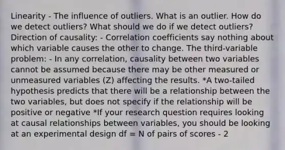 Linearity - The influence of outliers. What is an outlier. How do we detect outliers? What should we do if we detect outliers? Direction of causality: - Correlation coefficients say nothing about which variable causes the other to change. The third-variable problem: - In any correlation, causality between two variables cannot be assumed because there may be other measured or unmeasured variables (Z) affecting the results. *A two-tailed hypothesis predicts that there will be a relationship between the two variables, but does not specify if the relationship will be positive or negative *If your research question requires looking at causal relationships between variables, you should be looking at an experimental design df = N of pairs of scores - 2