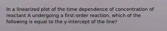 In a linearized plot of the time dependence of concentration of reactant A undergoing a first-order reaction, which of the following is equal to the y-intercept of the line?