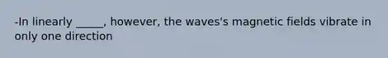 -In linearly _____, however, the waves's magnetic fields vibrate in only one direction