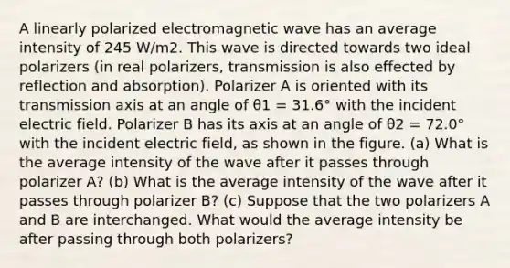 A linearly polarized electromagnetic wave has an average intensity of 245 W/m2. This wave is directed towards two ideal polarizers (in real polarizers, transmission is also effected by reflection and absorption). Polarizer A is oriented with its transmission axis at an angle of θ1 = 31.6° with the incident electric field. Polarizer B has its axis at an angle of θ2 = 72.0° with the incident electric field, as shown in the figure. (a) What is the average intensity of the wave after it passes through polarizer A? (b) What is the average intensity of the wave after it passes through polarizer B? (c) Suppose that the two polarizers A and B are interchanged. What would the average intensity be after passing through both polarizers?