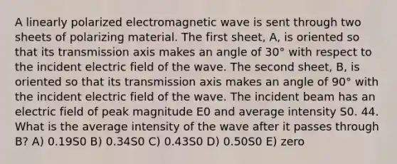 A linearly polarized electromagnetic wave is sent through two sheets of polarizing material. The first sheet, A, is oriented so that its transmission axis makes an angle of 30° with respect to the incident electric field of the wave. The second sheet, B, is oriented so that its transmission axis makes an angle of 90° with the incident electric field of the wave. The incident beam has an electric field of peak magnitude E0 and average intensity S0. 44. What is the average intensity of the wave after it passes through B? A) 0.19S0 B) 0.34S0 C) 0.43S0 D) 0.50S0 E) zero