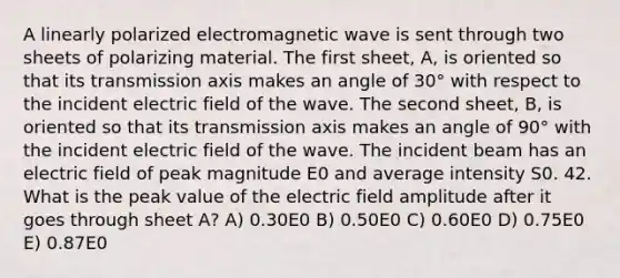 A linearly polarized electromagnetic wave is sent through two sheets of polarizing material. The first sheet, A, is oriented so that its transmission axis makes an angle of 30° with respect to the incident electric field of the wave. The second sheet, B, is oriented so that its transmission axis makes an angle of 90° with the incident electric field of the wave. The incident beam has an electric field of peak magnitude E0 and average intensity S0. 42. What is the peak value of the electric field amplitude after it goes through sheet A? A) 0.30E0 B) 0.50E0 C) 0.60E0 D) 0.75E0 E) 0.87E0