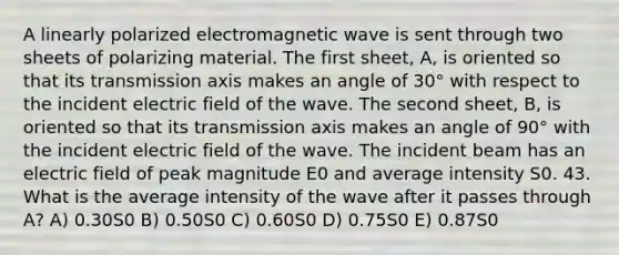 A linearly polarized electromagnetic wave is sent through two sheets of polarizing material. The first sheet, A, is oriented so that its transmission axis makes an angle of 30° with respect to the incident electric field of the wave. The second sheet, B, is oriented so that its transmission axis makes an angle of 90° with the incident electric field of the wave. The incident beam has an electric field of peak magnitude E0 and average intensity S0. 43. What is the average intensity of the wave after it passes through A? A) 0.30S0 B) 0.50S0 C) 0.60S0 D) 0.75S0 E) 0.87S0