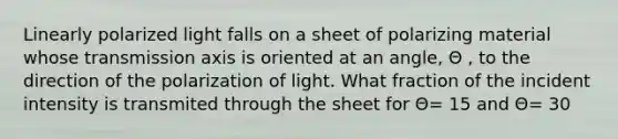 Linearly polarized light falls on a sheet of polarizing material whose transmission axis is oriented at an angle, Θ , to the direction of the polarization of light. What fraction of the incident intensity is transmited through the sheet for Θ= 15 and Θ= 30