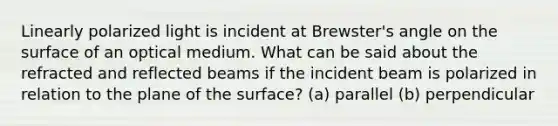 Linearly polarized light is incident at Brewster's angle on the surface of an optical medium. What can be said about the refracted and reflected beams if the incident beam is polarized in relation to the plane of the surface? (a) parallel (b) perpendicular