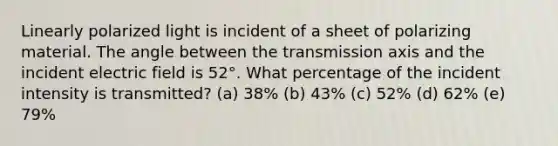 Linearly polarized light is incident of a sheet of polarizing material. The angle between the transmission axis and the incident electric field is 52°. What percentage of the incident intensity is transmitted? (a) 38% (b) 43% (c) 52% (d) 62% (e) 79%