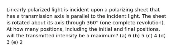 Linearly polarized light is incident upon a polarizing sheet that has a transmission axis is parallel to the incident light. The sheet is rotated about its axis through 360° (one complete revolution). At how many positions, including the initial and final positions, will the transmitted intensity be a maximum? (a) 6 (b) 5 (c) 4 (d) 3 (e) 2