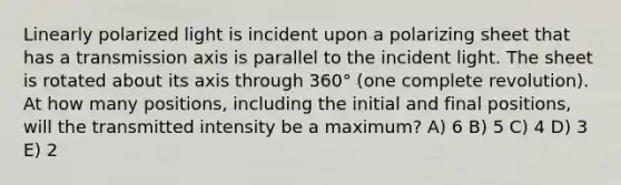Linearly polarized light is incident upon a polarizing sheet that has a transmission axis is parallel to the incident light. The sheet is rotated about its axis through 360° (one complete revolution). At how many positions, including the initial and final positions, will the transmitted intensity be a maximum? A) 6 B) 5 C) 4 D) 3 E) 2