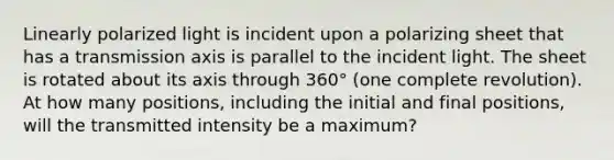 Linearly polarized light is incident upon a polarizing sheet that has a transmission axis is parallel to the incident light. The sheet is rotated about its axis through 360° (one complete revolution). At how many positions, including the initial and final positions, will the transmitted intensity be a maximum?