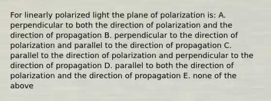 For linearly polarized light the plane of polarization is: A. perpendicular to both the direction of polarization and the direction of propagation B. perpendicular to the direction of polarization and parallel to the direction of propagation C. parallel to the direction of polarization and perpendicular to the direction of propagation D. parallel to both the direction of polarization and the direction of propagation E. none of the above