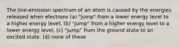 The line-emission spectrum of an atom is caused by the energies released when electrons (a) "jump" from a lower energy level to a higher energy level. (b) "jump" from a higher energy level to a lower energy level. (c) "jump" from the ground state to an excited state. (d) none of these